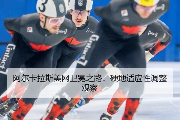 阿尔卡拉斯美网卫冕之路：硬地适应性调整观察