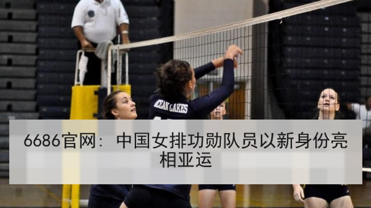 6686官网: 中国女排功勋队员以新身份亮相亚运