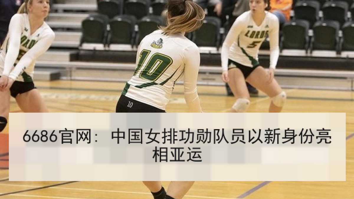 6686官网: 中国女排功勋队员以新身份亮相亚运