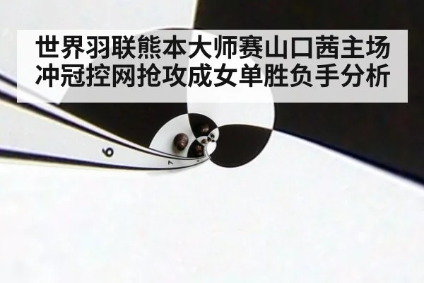 世界羽联熊本大师赛山口茜主场冲冠控网抢攻成女单胜负手分析